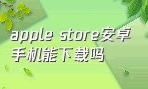 apple store安卓手机能下载吗（安卓手机怎么下载apple商店的app）