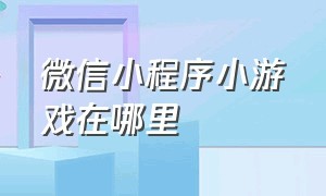 微信小程序小游戏在哪里（微信小程序小游戏在哪里打开）