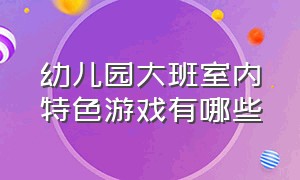 幼儿园大班室内特色游戏有哪些