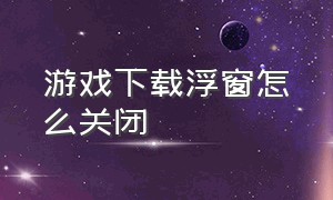 游戏下载浮窗怎么关闭（游戏悬浮窗关了怎么重新打开）