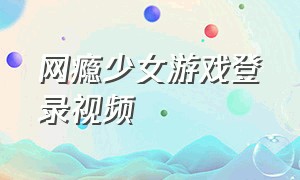 网瘾少女游戏登录视频（网瘾少女怎么可能只玩一款游戏）