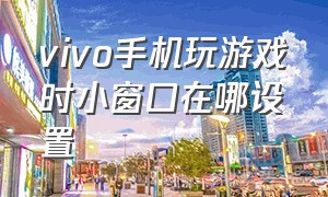 vivo手机玩游戏时小窗口在哪设置（vivo手机玩游戏时怎么调出悬浮窗）