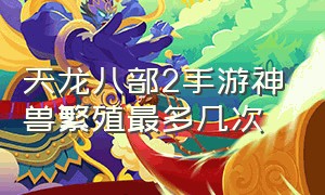 天龙八部2手游神兽繁殖最多几次（天龙八部手游各等级神兽产出）