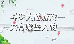 斗罗大陆游戏一共有哪些人物（斗罗大陆弹幕游戏人物一共有几个）