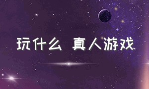 玩什么 真人游戏