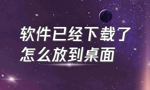 软件已经下载了怎么放到桌面