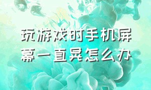 玩游戏时手机屏幕一直晃怎么办（玩游戏时手机屏幕自动晃动怎么办）