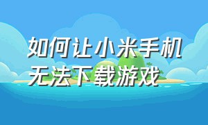 如何让小米手机无法下载游戏（怎么让小米手机下不了软件）