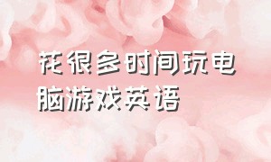 花很多时间玩电脑游戏英语（放弃许多玩电脑游戏的时间英语）