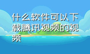 什么软件可以下载腾讯视频的视频