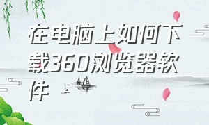 在电脑上如何下载360浏览器软件（怎么在电脑里下载360浏览器）