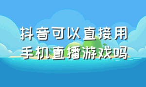 抖音可以直接用手机直播游戏吗