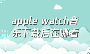 apple watch音乐下载后在哪看（apple watch音乐怎么才算下载成功）