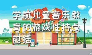 学前儿童音乐教育的游戏性特点包括（学前儿童音乐教育的主要内容）