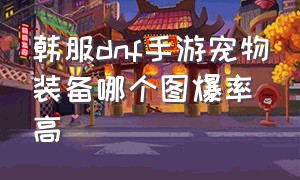 韩服dnf手游宠物装备哪个图爆率高（dnf韩服汉化版手游下载官网）