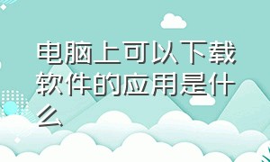 电脑上可以下载软件的应用是什么