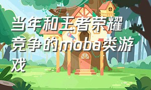 当年和王者荣耀竞争的moba类游戏（当年和王者荣耀竞争的moba类游戏叫什么）