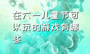 在六一儿童节可以玩的游戏有哪些（六一儿童节适合玩什么游戏小学生）