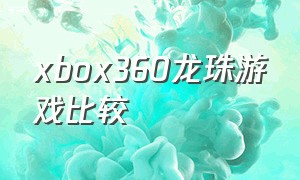 xbox360龙珠游戏比较（龙珠最新版xbox游戏）