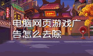 电脑网页游戏广告怎么去除（电脑弹网页游戏广告怎么彻底关闭）