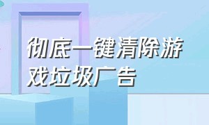 彻底一键清除游戏垃圾广告（垃圾游戏广告弹窗如何彻底屏蔽）