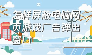 怎样屏蔽电脑网页游戏广告弹出窗口