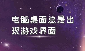 电脑桌面总是出现游戏界面（电脑桌面总是出现游戏界面怎么关闭）