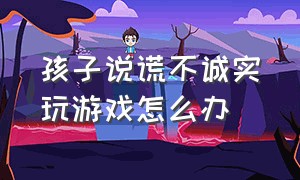 孩子说谎不诚实玩游戏怎么办（孩子玩游戏耍赖皮怎么纠正）