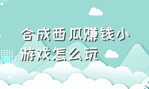 合成西瓜赚钱小游戏怎么玩