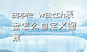 apple watch表盘怎么自定义图案（apple watch 表盘复杂功能）