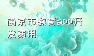 南京市教育app开发费用（南京市教育app开发标准价格）