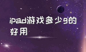 ipad游戏多少g的好用（ipad游戏是不是比安卓少）