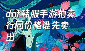 dnf韩服手游拍卖行同价格谁先卖出（dnf手游韩服拍卖行出售什么值钱）