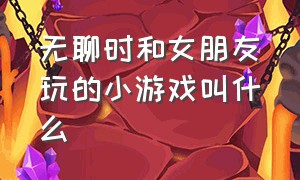 无聊时和女朋友玩的小游戏叫什么