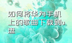 如何将华为手机上的歌曲下载到u盘（如何将华为手机上的歌曲下载到u盘上）