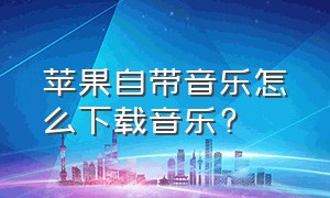 苹果自带音乐怎么下载音乐?（苹果自带音乐软件下载歌曲在哪里）