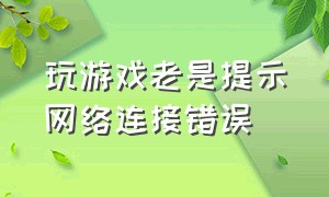 玩游戏老是提示网络连接错误（玩游戏网络连接失败怎么解除教程）