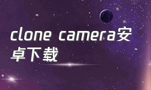 clone camera安卓下载（ipcamera中文安卓版下载）