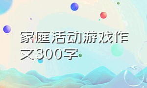 家庭活动游戏作文300字（亲子游戏三年级作文300字）