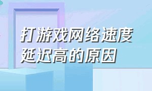 打游戏网络速度延迟高的原因（玩游戏网络延迟太严重怎么办）