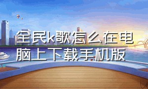 全民k歌怎么在电脑上下载手机版