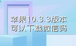 苹果10.3.3版本可以下载微信吗