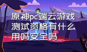 原神pc端云游戏测试资格有什么用吗安全吗（原神pc端云游戏测试资格有什么用吗安全吗知乎）