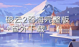 破云2吞海完整版+番外下载（破云2番外完整版资源）