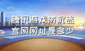 腾讯游戏防沉迷官网网址是多少（腾讯游戏官网手游官网）