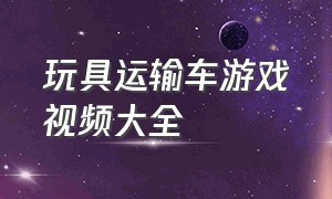 玩具运输车游戏视频大全