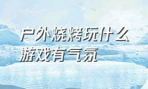 户外烧烤玩什么游戏有气氛