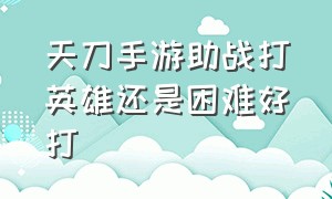 天刀手游助战打英雄还是困难好打（天刀手游打团战强势职业）