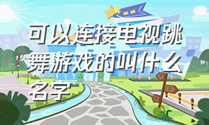 可以连接电视跳舞游戏的叫什么名字（连接电视机跳舞的游戏）