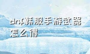 dnf韩服手游武器怎么得（dnf韩服手游下载官网）